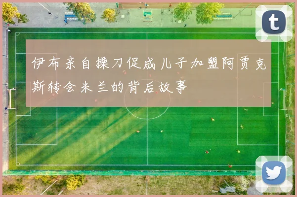 伊布亲自操刀促成儿子加盟阿贾克斯转会米兰的背后故事
