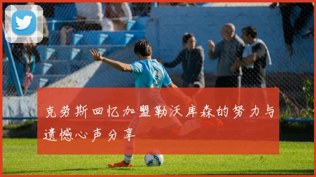 克劳斯回忆加盟勒沃库森的努力与遗憾心声分享