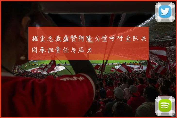 掘金总裁盛赞阿隆戈登呼吁全队共同承担责任与压力