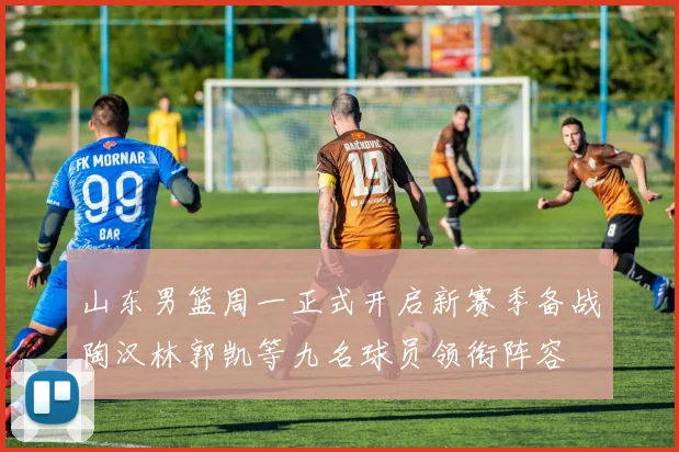山东男篮周一正式开启新赛季备战陶汉林郭凯等九名球员领衔阵容