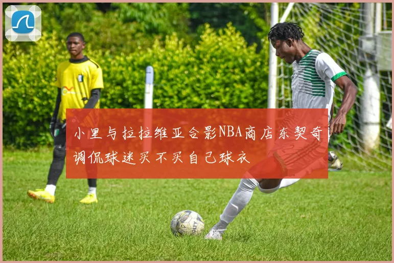 小里与拉拉维亚合影NBA商店东契奇调侃球迷买不买自己球衣