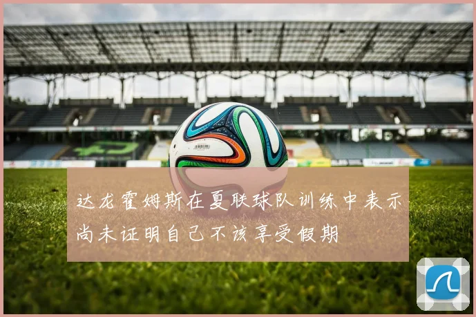 达龙霍姆斯在夏联球队训练中表示尚未证明自己不该享受假期