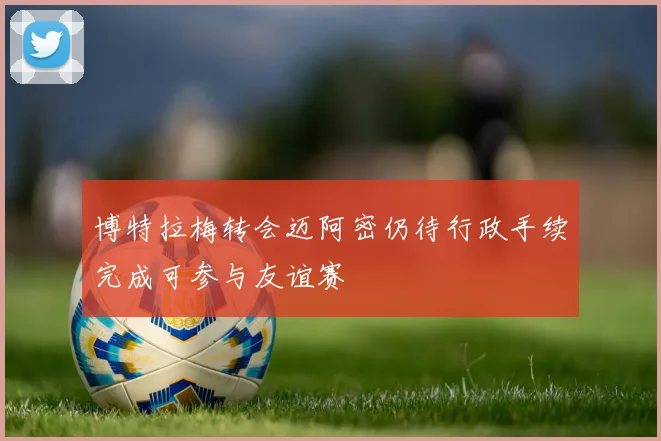博特拉梅转会迈阿密仍待行政手续完成可参与友谊赛