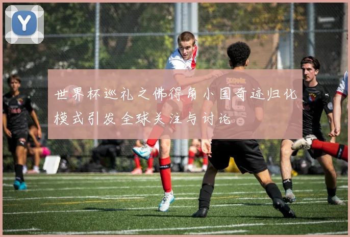 世界杯巡礼之佛得角小国奇迹归化模式引发全球关注与讨论