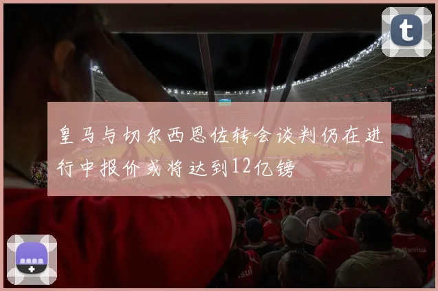 皇马与切尔西恩佐转会谈判仍在进行中报价或将达到12亿镑