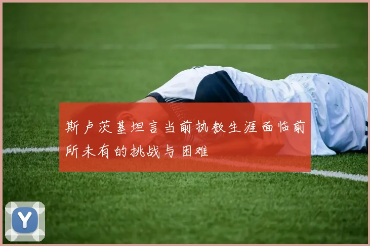 斯卢茨基坦言当前执教生涯面临前所未有的挑战与困难