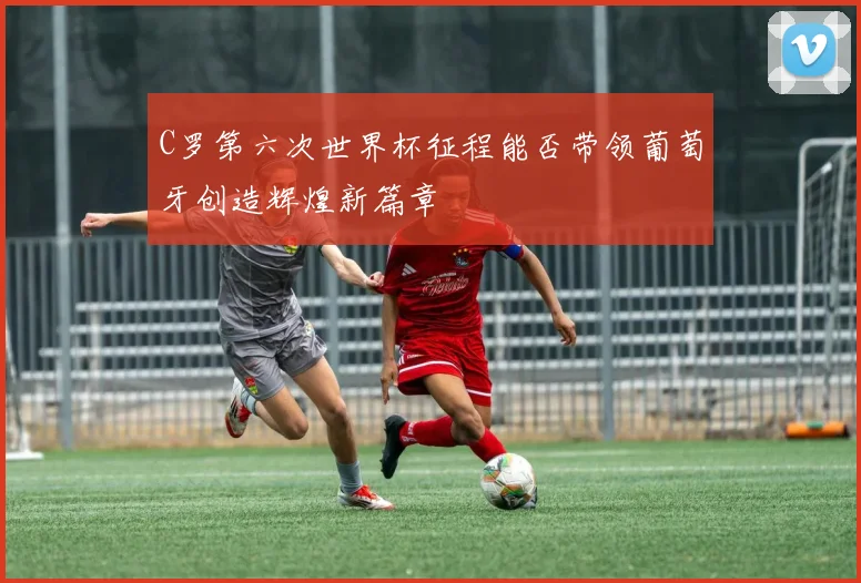 C罗第六次世界杯征程能否带领葡萄牙创造辉煌新篇章