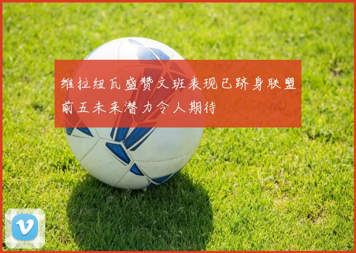 维拉纽瓦盛赞文班表现已跻身联盟前五未来潜力令人期待