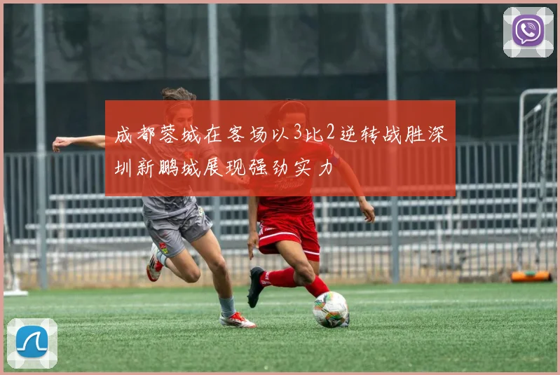 成都蓉城在客场以3比2逆转战胜深圳新鹏城展现强劲实力