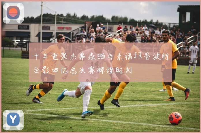 十年重聚杰弗森晒与乐福JR香波特合影回忆总决赛辉煌时刻