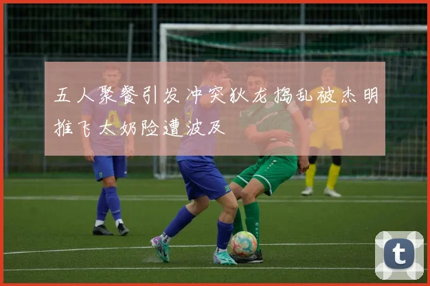 五人聚餐引发冲突狄龙捣乱被杰明推飞太奶险遭波及