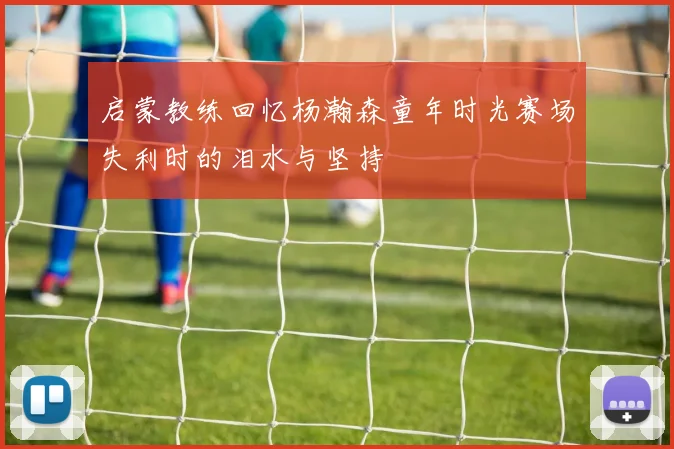 启蒙教练回忆杨瀚森童年时光赛场失利时的泪水与坚持