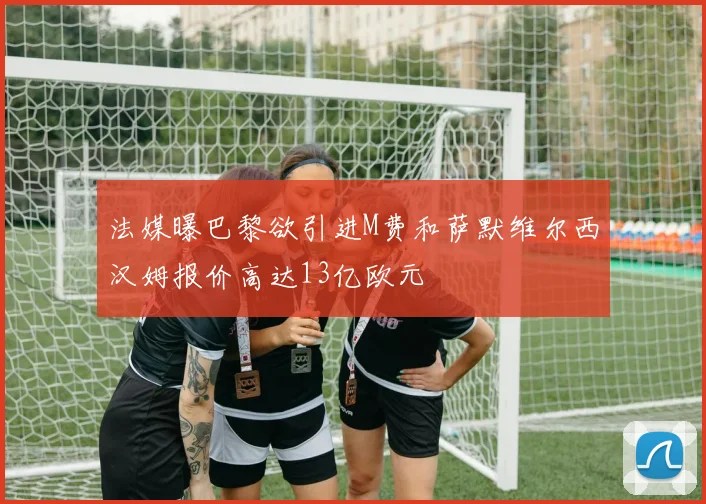 法媒曝巴黎欲引进M费和萨默维尔西汉姆报价高达13亿欧元