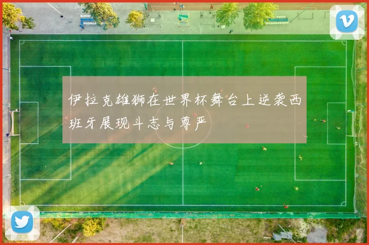 伊拉克雄狮在世界杯舞台上逆袭西班牙展现斗志与尊严
