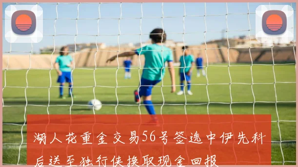 湖人花重金交易56号签选中伊先科后送至独行侠换取现金回报