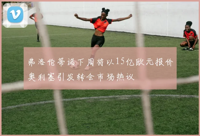弗洛伦蒂诺下周将以15亿欧元报价奥利塞引发转会市场热议