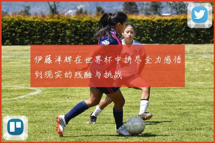 伊藤洋辉在世界杯中拼尽全力感悟到现实的残酷与挑战