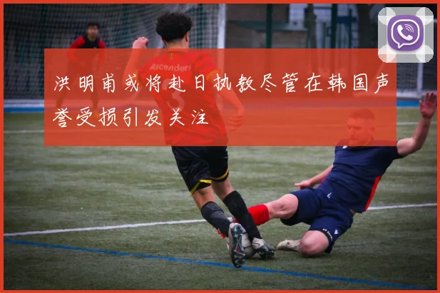洪明甫或将赴日执教尽管在韩国声誉受损引发关注