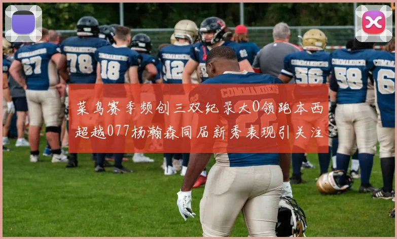 菜鸟赛季频创三双纪录大O领跑本西超越077杨瀚森同届新秀表现引关注
