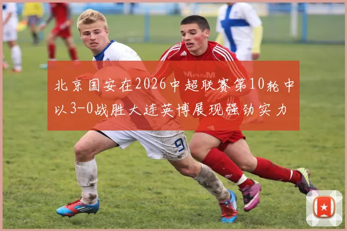 北京国安在2026中超联赛第10轮中以3-0战胜大连英博展现强劲实力