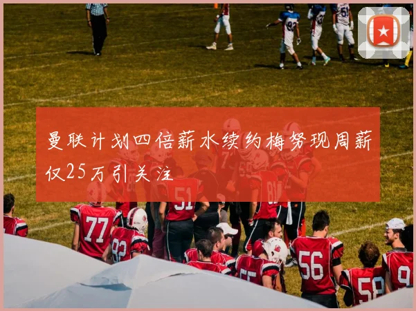 曼联计划四倍薪水续约梅努现周薪仅25万引关注